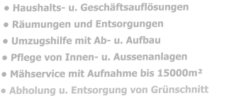 • Haushalts- u. Geschäftsauflösungen • Räumungen und Entsorgungen  • Umzugshilfe mit Ab- u. Aufbau • Pflege von Innen- u. Aussenanlagen • Mähservice mit Aufnahme bis 15000m² • Abholung u. Entsorgung von Grünschnitt